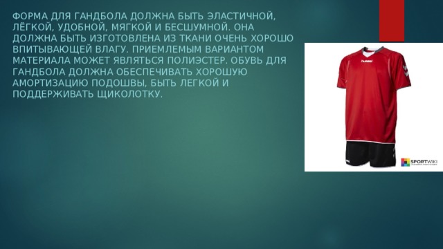 Форма для гандбола должна быть эластичной, лёгкой, удобной, мягкой и бесшумной. Она должна быть изготовлена из ткани очень хорошо впитывающей влагу. Приемлемым вариантом материала может являться полиэстер. Обувь для гандбола должна обеспечивать хорошую амортизацию подошвы, быть легкой и поддерживать щиколотку. 