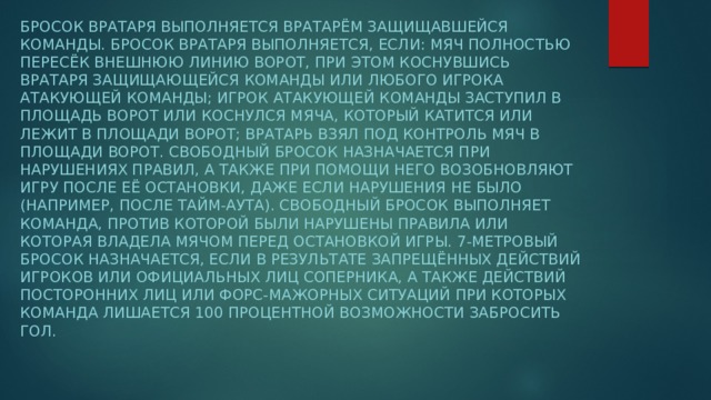 Бросок вратаря выполняется вратарём защищавшейся команды. Бросок вратаря выполняется, если: мяч полностью пересёк внешнюю линию ворот, при этом коснувшись вратаря защищающейся команды или любого игрока атакующей команды; игрок атакующей команды заступил в площадь ворот или коснулся мяча, который катится или лежит в площади ворот; вратарь взял под контроль мяч в площади ворот. Свободный бросок назначается при нарушениях правил, а также при помощи него возобновляют игру после её остановки, даже если нарушения не было (например, после тайм-аута). Свободный бросок выполняет команда, против которой были нарушены правила или которая владела мячом перед остановкой игры. 7-метровый бросок назначается, если в результате запрещённых действий игроков или официальных лиц соперника, а также действий посторонних лиц или форс-мажорных ситуаций при которых команда лишается 100 процентной возможности забросить гол.  