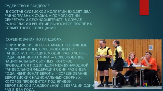 Судейство в гандболе.  В состав судейской коллегии входят два равноправных судьи, а помогают им секретарь и секундометрист. В случае разногласий решение выносится после их совместного совещания.  Соревнования по гандболу.  Олимпийские игры – самые престижные международные соревнования по гандболу. Проводятся один раз в четыре года. Чемпионат мира — соревнование национальных сборных, которое проводится под эгидой Международной гандбольной федерации один раз в два года. Чемпионат Европы – соревнование европейских национальных сборных, которое проводится под эгидой Европейской гандбольной федерации один раз в два года.  