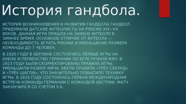 История гандбола. История возникновения и развития гандбола Гандбол придумали датские футболисты на рубеже XIX−XX веков. Данная игра пришла на замену футболу в зимнее время. Основное отличие от футбола — необходимость играть руками и уменьшение размера команды до 7 человек.  В 1920 году в Берлине состоялись первые игры на Кубок и первенство Германии по игре ручной мяч. В 1923 году были скорректированы правила игры. Уменьшили размер мяча, ввели правила «трёх секунд» и «трёх шагов», что значительно повысило технику игры. В 1925 году состоялась первая международная встреча команды Германии с командой Австрии. Матч закончился со счетом 5:6. 