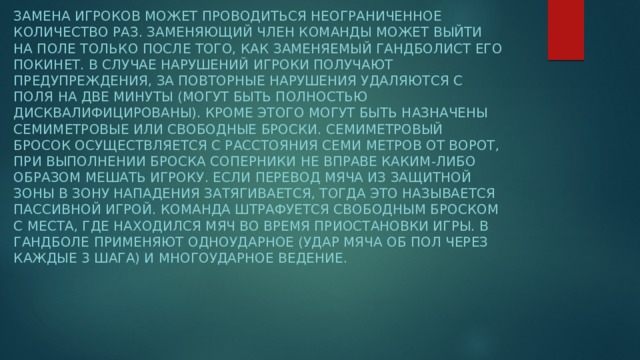 Замена игроков может проводиться неограниченное количество раз. Заменяющий член команды может выйти на поле только после того, как заменяемый гандболист его покинет. В случае нарушений игроки получают предупреждения, за повторные нарушения удаляются с поля на две минуты (могут быть полностью дисквалифицированы). Кроме этого могут быть назначены семиметровые или свободные броски. Семиметровый бросок осуществляется с расстояния семи метров от ворот, при выполнении броска соперники не вправе каким-либо образом мешать игроку. Если перевод мяча из защитной зоны в зону нападения затягивается, тогда это называется пассивной игрой. Команда штрафуется свободным броском с места, где находился мяч во время приостановки игры. В гандболе применяют одноударное (удар мяча об пол через каждые 3 шага) и многоударное ведение.  