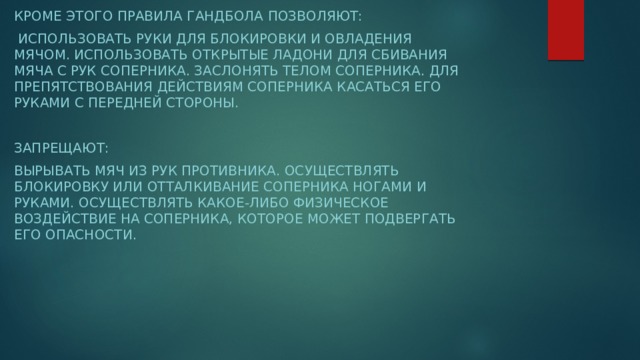 Кроме этого правила гандбола позволяют:  Использовать руки для блокировки и овладения мячом. Использовать открытые ладони для сбивания мяча с рук соперника. Заслонять телом соперника. Для препятствования действиям соперника касаться его руками с передней стороны.  Запрещают: Вырывать мяч из рук противника. Осуществлять блокировку или отталкивание соперника ногами и руками. Осуществлять какое-либо физическое воздействие на соперника, которое может подвергать его опасности.  