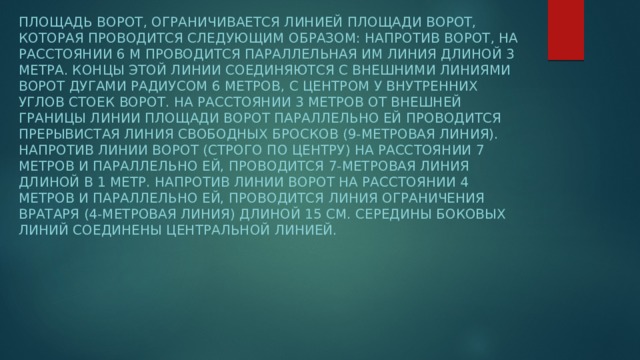 Площадь ворот, ограничивается линией площади ворот, которая проводится следующим образом: напротив ворот, на расстоянии 6 м проводится параллельная им линия длиной 3 метра. Концы этой линии соединяются с внешними линиями ворот дугами радиусом 6 метров, с центром у внутренних углов стоек ворот. На расстоянии 3 метров от внешней границы линии площади ворот параллельно ей проводится прерывистая линия свободных бросков (9-метровая линия). Напротив линии ворот (строго по центру) на расстоянии 7 метров и параллельно ей, проводится 7-метровая линия длиной в 1 метр. Напротив линии ворот на расстоянии 4 метров и параллельно ей, проводится линия ограничения вратаря (4-метровая линия) длиной 15 см. Середины боковых линий соединены центральной линией.  