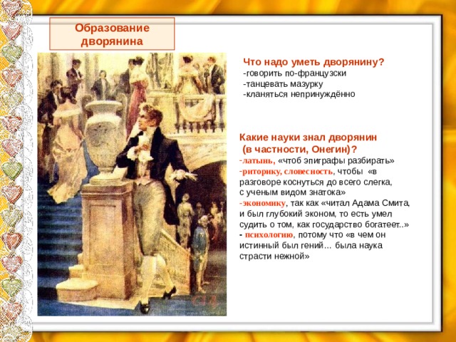 Образование дворянина Что надо уметь дворянину? -говорить по-французски -танцевать мазурку -кланяться непринуждённо Какие науки знал дворянин  (в частности, Онегин)? латынь , «чтоб эпиграфы разбирать» риторику, словесность , чтобы «в разговоре коснуться до всего слегка, с ученым видом знатока» - экономику , так как «читал Адама Смита, и был глубокий эконом, то есть умел судить о том, как государство богатеет..» -  психологию , потому что «в чем он истинный был гений… была наука страсти нежной» 