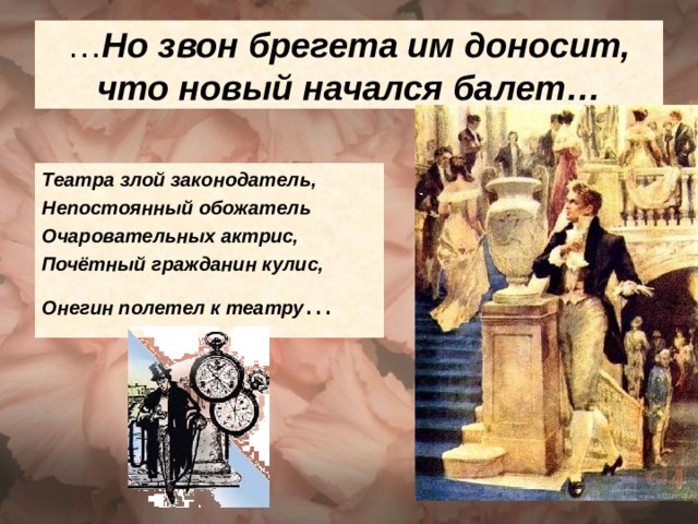 … Но звон брегета им доносит, что новый начался балет… Театра злой законодатель, Непостоянный обожатель Очаровательных актрис, Почётный гражданин кулис, Онегин полетел к театру 
