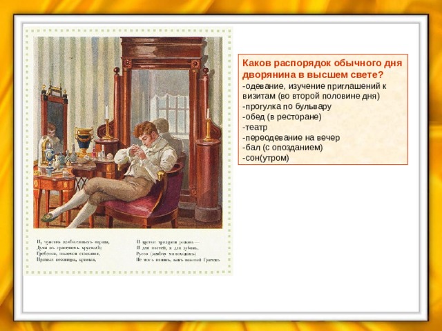 Каков распорядок обычного дня дворянина в высшем свете? -одевание, изучение приглашений к визитам (во второй половине дня) -прогулка по бульвару -обед (в ресторане) -театр -переодевание на вечер -бал (с опозданием) -сон(утром) 
