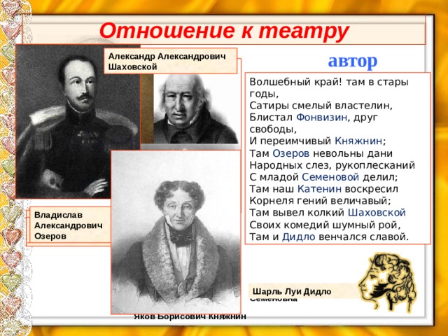 Отношение к театру автор Александр Александрович Шаховской Волшебный край! там в стары годы, Сатиры смелый властелин, Блистал Фонвизин , друг свободы, И переимчивый Княжнин ; Там Озеров невольны дани Народных слез, рукоплесканий С младой Семеновой делил; Там наш Катенин воскресил Корнеля гений величавый; Там вывел колкий Шаховской Своих комедий шумный рой, Там и Дидло венчался славой. Владислав Александрович Озеров Павел Александрович Катенин Денис Иванович Фонвизин Семёнова Екатерина Семёновна Шарль Луи Дидло Яков Борисович Княжнин 