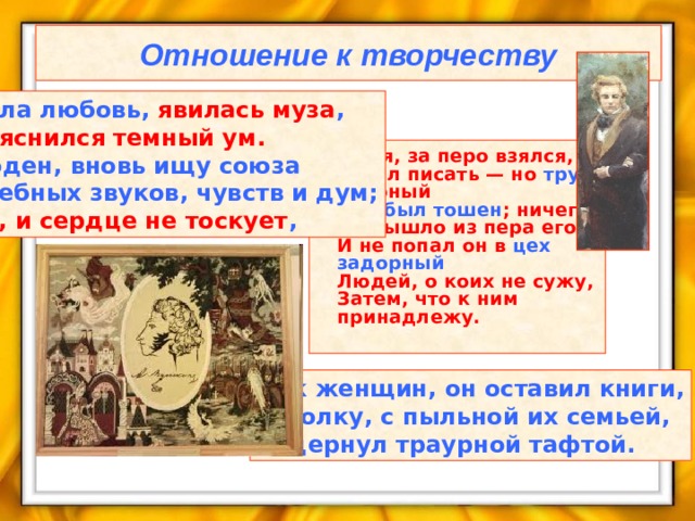 Отношение к творчеству Прошла любовь, явилась муза ,  И прояснился темный ум.  Свободен, вновь ищу союза  Волшебных звуков, чувств и дум;  Пишу, и сердце не тоскует ,  Зевая, за перо взялся,  Хотел писать — но труд упорный  Ему был тошен ; ничего  Не вышло из пера его,  И не попал он в цех задорный  Людей, о коих не сужу,  Затем, что к ним принадлежу. Как женщин, он оставил книги,  И полку, с пыльной их семьей,  Задернул траурной тафтой.  