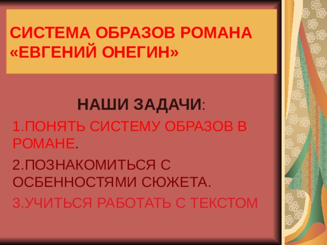 СИСТЕМА ОБРАЗОВ РОМАНА  «ЕВГЕНИЙ  ОНЕГИН» НАШИ ЗАДАЧИ 1.ПОНЯТЬ СИСТЕМУ ОБРАЗОВ В РОМАНЕ 2.ПОЗНАКОМИТЬСЯ С ОСБЕННОСТЯМИ СЮЖЕТА. 3.УЧИТЬСЯ РАБОТАТЬ С ТЕКСТОМ 