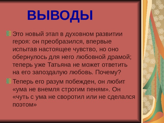 ВЫВОДЫ Это новый этап в духовном развитии героя: он преобразился, впервые испытав настоящее чувство, но оно обернулось для него любовной драмой; теперь уже Татьяна не может ответить на его запоздалую любовь. Почему? Теперь его разум побежден, он любит «ума не внемля строгим пеням». Он «чуть с ума не своротил или не сделался поэтом» 