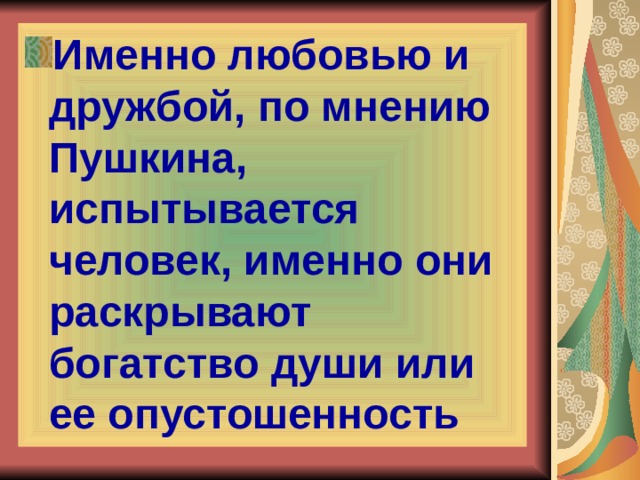 Именно любовью и дружбой, по мнению Пушкина, испытывается человек, именно они раскрывают богатство души или ее опустошенность 