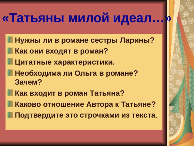 «Татьяны милой идеал…» Нужны ли в романе сестры Ларины? Как они входят в роман? Цитатные характеристики. Необходима ли Ольга в романе? Зачем? Как входит в роман Татьяна? Каково отношение Автора к Татьяне? Подтвердите это строчками из текста .   
