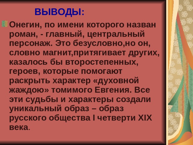 ВЫВОДЫ: Онегин, по имени которого назван роман, - главный, центральный персонаж. Это безусловно,но он, словно магнит,притягивает других, казалось бы второстепенных, героев, которые помогают раскрыть характер «духовной жаждою» томимого Евгения. Все эти судьбы и характеры создали уникальный образ – образ русского общества I четверти Х I Х  века . 