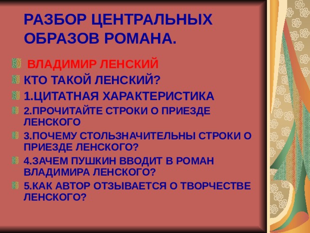 РАЗБОР ЦЕНТРАЛЬНЫХ ОБРАЗОВ РОМАНА.  ВЛАДИМИР ЛЕНСКИЙ КТО ТАКОЙ ЛЕНСКИЙ? 1.ЦИТАТНАЯ ХАРАКТЕРИСТИКА 2.ПРОЧИТАЙТЕ СТРОКИ О ПРИЕЗДЕ ЛЕНСКОГО 3.ПОЧЕМУ СТОЛЬЗНАЧИТЕЛЬНЫ СТРОКИ О ПРИЕЗДЕ ЛЕНСКОГО? 4.ЗАЧЕМ ПУШКИН ВВОДИТ В РОМАН ВЛАДИМИРА ЛЕНСКОГО? 5.КАК АВТОР ОТЗЫВАЕТСЯ О ТВОРЧЕСТВЕ ЛЕНСКОГО?  