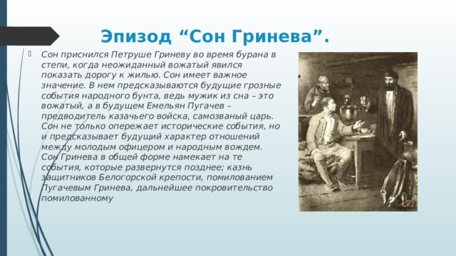 Эпизод “Сон Гринева”.   Сон приснился Петруше Гриневу во время бурана в степи, когда неожиданный вожатый явился показать дорогу к жилью. Сон имеет важное значение. В нем предсказываются будущие грозные события народного бунта, ведь мужик из сна – это вожатый, а в будущем Емельян Пугачев – предводитель казачьего войска, самозваный царь. Сон не только опережает исторические события, но и предсказывает будущий характер отношений между молодым офицером и народным вождем. Сон Гринева в общей форме намекает на те события, которые развернутся позднее; казнь защитников Белогорской крепости, помилованием Пугачевым Гринева, дальнейшее покровительство помилованному 