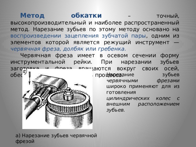  Метод обкатки – точный, высокопроизводительный и наиболее распространенный метод. Нарезание зубьев по этому методу основано на воспроизведении зацепления зубчатой пары , одним из элементов которой является режущий инструмент — червяч­ная фреза, долбяк или гребенка .  Червячная фреза имеет в осевом сечении форму инструментальной рейки. При нарезании зубьев заготовка и фреза вращаются вокруг своих осей, обеспечивая непрерывность про­цесса. Нарезание зубьев червячными фрезами широко применяют для из­готовления цилиндрических колес с внешним расположением зубьев.  а) Нарезание зубьев червячной фрезой 