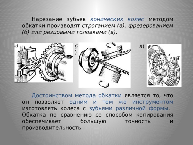  Нарезание зубьев конических колес методом обкатки производят строганием (а),  фрезерованием (б)  или резцовыми головками (в) . в ) б )  Достоинством метода обкатки является то, что он позволяет одним и тем же инструментом изготовлять колеса с зубьями различной формы . Обкатка по сравнению со способом копирования обеспечивает большую точность и производительность. 