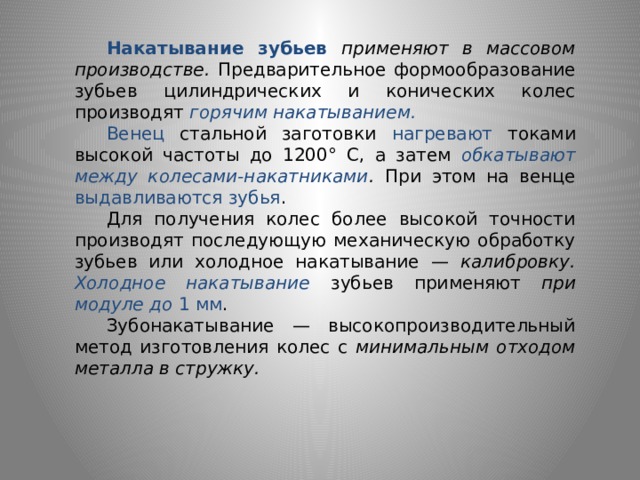  Накатывание зубьев применяют в массовом производстве. Предвари­тельное формообразование зубьев цилиндрических и конических колес производят горячим накатыванием.  Венец стальной заготовки нагрева­ют токами высокой частоты до 1200° С, а затем обкатывают между колесами-накатниками . При этом на венце выдавливаются зубья .  Для получения колес более высокой точности производят последующую механическую обработку зубьев или холодное накатывание — калибровку.  Холодное накатывание зубьев применяют при модуле до 1 мм .  Зубонакатывание — высокопроизводительный метод изготовления колес с минимальным отходом металла в стружку. 