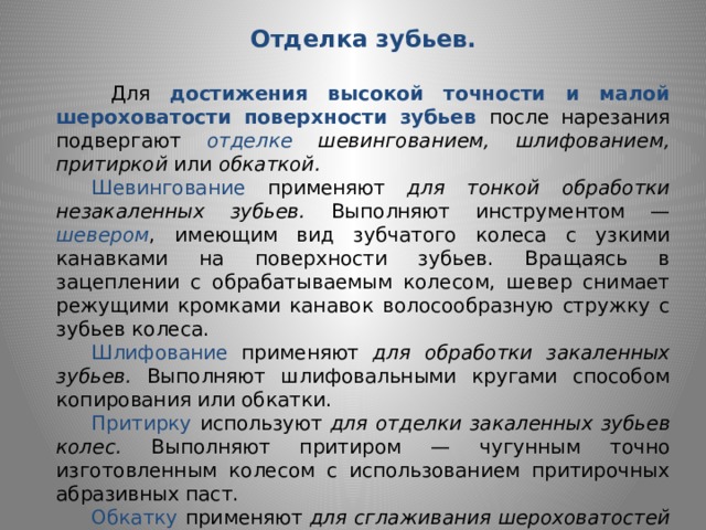 Отделка зубьев.    Для достижения высокой точности и малой шероховатости поверхности зубьев после нарезания подвергают отделке  шевингованием, шлифованием, притиркой или обкаткой.  Шевингование  применяют для тонкой обработки незакаленных зубьев. Выполняют инструментом — шевером ,  имеющим вид зубчатого колеса с узкими канавками на поверхности зубьев. Вращаясь в  зацеплении с обрабатываемым колесом, шевер снимает режущими кромками кана­вок волосообразную стружку с зубьев колеса.  Шлифование применяют для обработки закаленных зубьев. Выполня­ют шлифовальными кругами способом копирования или обкатки.  Притирку  используют для отделки закаленных зубьев колес. Выпол­няют притиром — чугунным точно изготовленным колесом с исполь­зованием притирочных абразивных паст.  Обкатку  применяют для сглаживания шероховатостей на рабочих по­верхностях зубьев незакаленных колес. В течение 1...2 мин зубчатое колесо обкатывают под нагрузкой с эталонным колесом высокой твердости. 