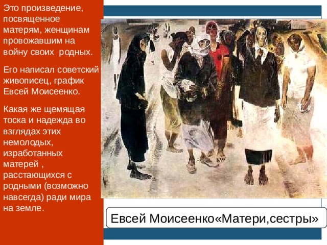 Это произведение, посвященное матерям, женщинам провожавшим на войну своих родных. Его написал советский живописец, график Евсей Моисеенко. Какая же щемящая тоска и надежда во взглядах этих немолодых, изработанных матерей , расстающихся с родными (возможно навсегда) ради мира на земле. Евсей Моисеенко«Матери,сестры»  