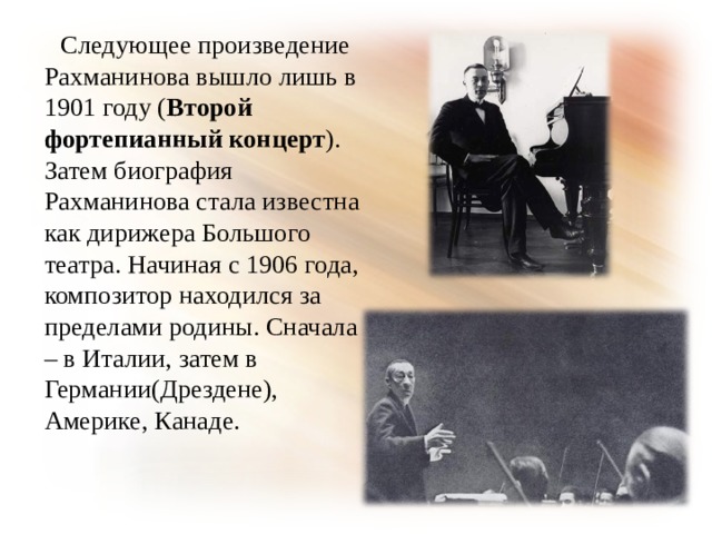  Следующее произведение Рахманинова вышло лишь в 1901 году ( Второй фортепианный концерт ). Затем биография Рахманинова стала известна как дирижера Большого театра. Начиная с 1906 года, композитор находился за пределами родины. Сначала – в Италии, затем в Германии(Дрездене), Америке, Канаде. 
