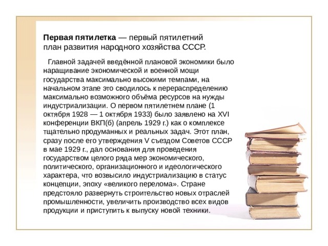 Первая пятилетка  — первый пятилетний план развития народного хозяйства СССР.   Главной задачей введённой плановой экономики было наращивание экономической и военной мощи государства максимально высокими темпами, на начальном этапе это сводилось к перераспределению максимально возможного объёма ресурсов на нужды индустриализации. О первом пятилетнем плане (1 октября 1928 — 1 октября 1933) было заявлено на XVI конференции ВКП(б) (апрель 1929 г.) как о комплексе тщательно продуманных и реальных задач. Этот план, сразу после его утверждения V съездом Советов СССР в мае 1929 г., дал основания для проведения государством целого ряда мер экономического, политического, организационного и идеологического характера, что возвысило индустриализацию в статус концепции, эпоху «великого перелома». Стране предстояло развернуть строительство новых отраслей промышленности, увеличить производство всех видов продукции и приступить к выпуску новой техники. 