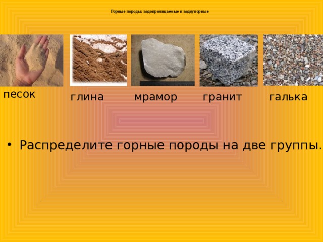  Горные породы: водопроницаемые и водоупорные   песок глина мрамор гранит галька Распределите горные породы на две группы. 