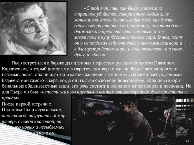 «С той минуты, как Пьер увидал это страшное убийство, совершенное людьми, не хотевшими этого делать, в душе его как будто вдруг выдернута была та пружина, на которой все держалось и представлялось живым, и все завалилось в кучу бессмысленного сора. В нем, хотя он и не отдавал себе отчета, уничтожилась вера и в благоустройство мира, и в человеческую, и в свою душу, и в бога». Пьер встретился в бараке для пленных с простым русским солдатом Платоном Каратаевым, который помог ему возвратиться к вере в жизнь. Речь Платона проста и незамысловата, она не идет ни в какое сравнение с умными глубокими рассуждениями Баздеева или самого Пьера, когда он излагал свою веру Болконскому. Каратаев говорит банальные общеизвестные вещи, его речь состоит в основном из поговорок и пословиц. Но для Пьера он был «непостижимым круглым и вечным олицетворением духа простоты и правды». После первой встречи с Платоном Пьер «чувствовал, что прежде разрушенный мир теперь с новой красотой, на каких-то новых и незыблемых основах, воздвигался в его душе».   