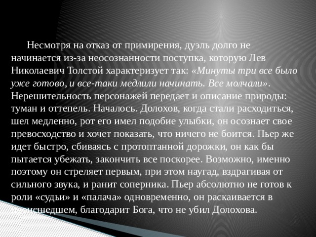 Несмотря на отказ от примирения, дуэль долго не начинается из-за неосознанности поступка, которую Лев Николаевич Толстой характеризует так: «Минуты три все было уже готово, и все-таки медлили начинать. Все молчали» . Нерешительность персонажей передает и описание природы: туман и оттепель. Началось. Долохов, когда стали расходиться, шел медленно, рот его имел подобие улыбки, он осознает свое превосходство и хочет показать, что ничего не боится. Пьер же идет быстро, сбиваясь с протоптанной дорожки, он как бы пытается убежать, закончить все поскорее. Возможно, именно поэтому он стреляет первым, при этом наугад, вздрагивая от сильного звука, и ранит соперника. Пьер абсолютно не готов к роли «судьи» и «палача» одновременно, он раскаивается в происшедшем, благодарит Бога, что не убил Долохова.   