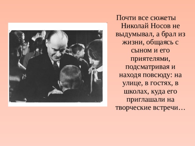 Почти все сюжеты Николай Носов не выдумывал, а брал из жизни, общаясь с сыном и его приятелями, подсматривая и находя повсюду: на улице, в гостях, в школах, куда его приглашали на творческие встречи… 