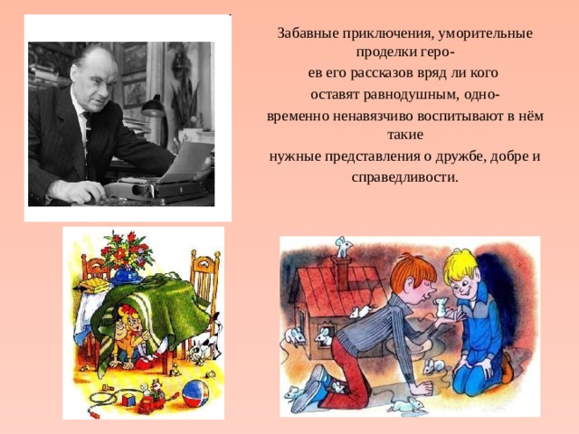 Забавные приключения, уморительные проделки геро- ев его рассказов вряд ли кого оставят равнодушным, одно- временно ненавязчиво воспитывают в нём такие нужные представления о дружбе, добре и справедливости. 