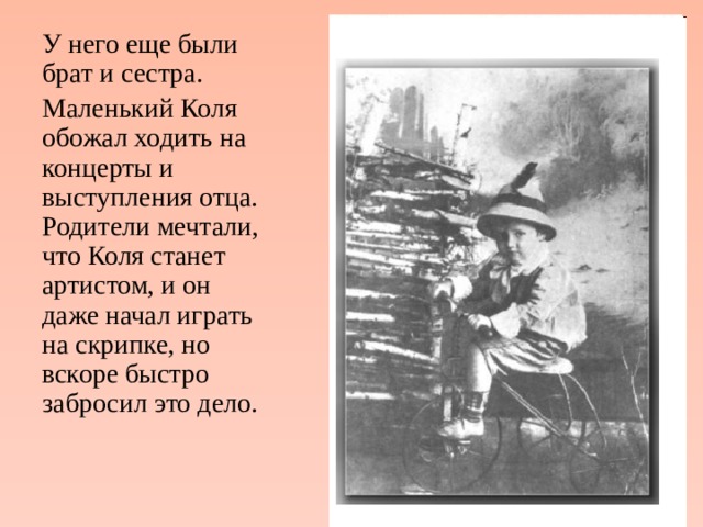У него еще были брат и сестра. Маленький Коля обожал ходить на концерты и выступления отца. Родители мечтали, что Коля станет артистом, и он даже начал играть на скрипке, но вскоре быстро забросил это дело. 