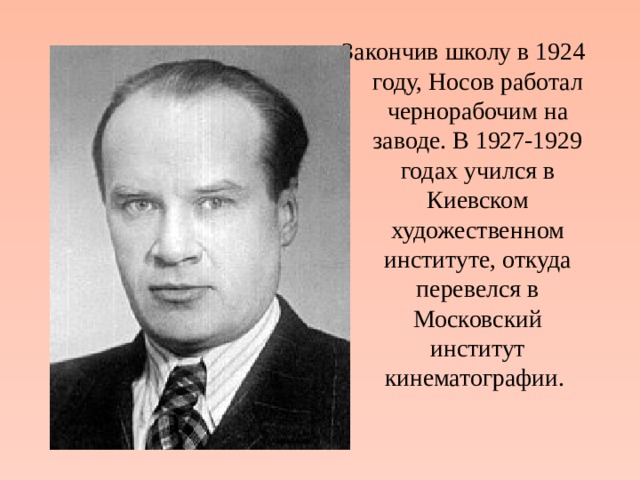 Закончив школу в 1924 году, Носов работал чернорабочим на заводе. В 1927-1929 годах учился в Киевском художественном институте, откуда перевелся в Московский институт кинематографии. 