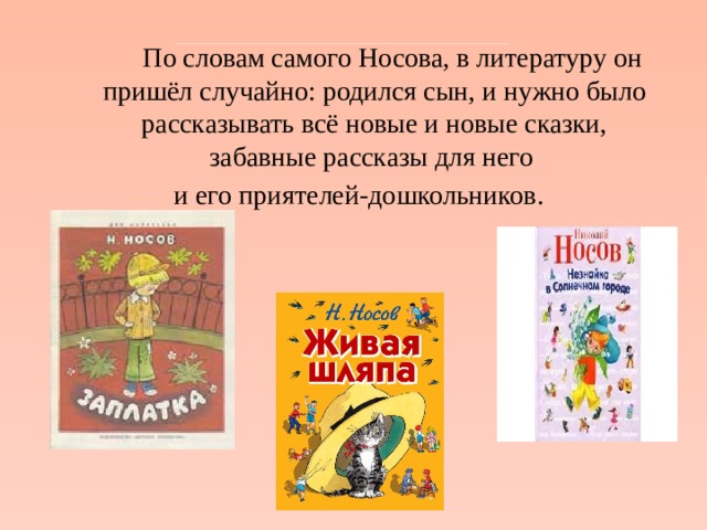   По словам самого Носова, в литературу он пришёл случайно: родился сын, и нужно было рассказывать всё новые и новые сказки, забавные рассказы для него и его приятелей-дошкольников. 