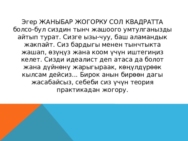 Эгер ЖАНЫБАР ЖОГОРКУ СОЛ КВАДРАТТА болсо-бул сиздин тынч жашоого умтулганызды айтып турат. Сизге ызы-чуу, баш аламандык жакпайт. Сиз бардыгы менен тынчтыкта жашап, өзүңүз жана коом үчүн иштегиңиз келет. Сизди идеалист деп атаса да болот жана дүйнөнү жарыгыраак, көңүлдүрөөк кылсам дейсиз... Бирок анын бирөөн дагы жасабайсыз, себеби сиз үчүн теория практикадан жогору. 