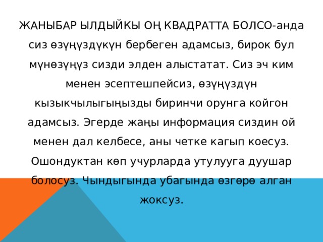 ЖАНЫБАР ЫЛДЫЙКЫ ОҢ КВАДРАТТА БОЛСО-анда сиз өзүңүздүкүн бербеген адамсыз, бирок бул мүнөзүңүз сизди элден алыстатат. Сиз эч ким менен эсептешпейсиз, өзүңүздүн кызыкчылыгыңызды биринчи орунга койгон адамсыз. Эгерде жаңы информация сиздин ой менен дал келбесе, аны четке кагып коесуз. Ошондуктан көп учурларда утулууга дуушар болосуз. Чындыгында убагында өзгөрө алган жоксуз. 