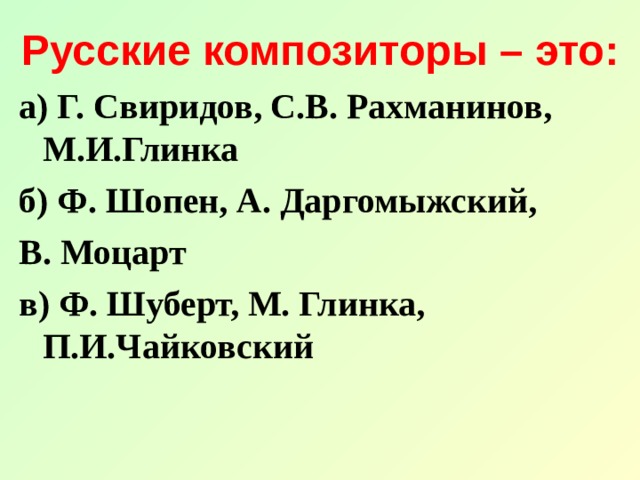 Русские композиторы – это: а) Г. Свиридов, С.В. Рахманинов, М.И.Глинка б) Ф. Шопен, А. Даргомыжский, В. Моцарт в) Ф. Шуберт, М. Глинка, П.И.Чайковский 