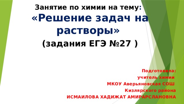 Занятие по химии на тему :  «Решение задач на растворы»   (задания ЕГЭ №27 ) Подготовила:  учитель химии МКОУ Аверьяновская СОШ Кизлярского района ИСМАИЛОВА ХАДИЖАТ АМИРАРСЛАНОВНА  