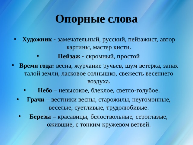 Опорные слова Художник -  замечательный, русский, пейзажист, автор картины, мастер кисти. Пейзаж -  скромный, простой Время года:  весна, журчание ручьев, шум ветерка, запах та­лой земли, ласковое солнышко, свежесть весеннего воздуха. Небо  – невысокое, блеклое, светло-голубое. Грачи  – вестники весны, старожилы, неугомонные, веселые, суетливые, трудолюбивые. Березы  – красавицы, белоствольные, сероглазые, ожившие, с тонким кружевом ветвей. 