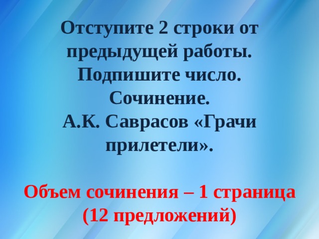 Отступите 2 строки от предыдущей работы.  Подпишите число.  Сочинение.  А.К. Саврасов  «Грачи прилетели».   Объем сочинения – 1 страница (12 предложений) 