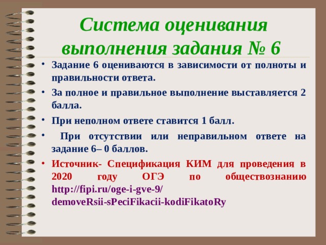 Система оценивания выполнения задания № 6 Задание 6 оцениваются в зависимости от полноты и правильности ответа. За полное и правильное выполнение выставляется 2 балла. При неполном ответе ставится 1 балл.  При отсутствии или неправильном ответе на задание 6– 0 баллов. Источник- Спецификация КИМ для проведения в 2020 году ОГЭ по обществознанию  http://fipi.ru/oge-i-gve-9/  demoveRsii-sPeciFikacii-kodiFikatoRy 