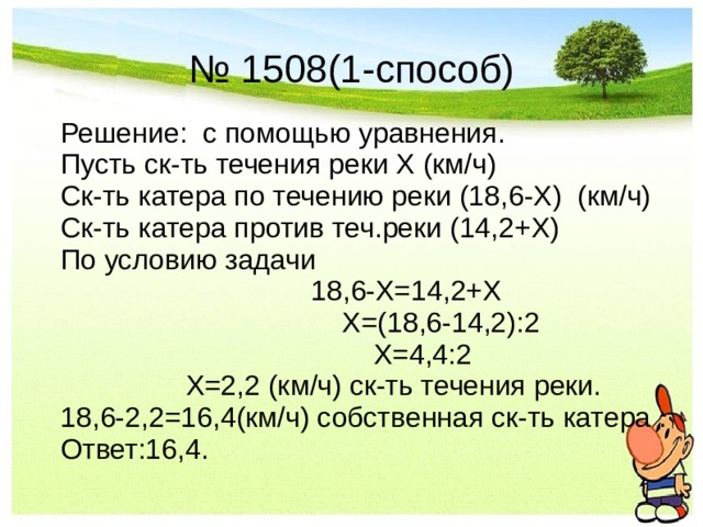 № 1508(1-способ) Решение: с помощью уравнения. Пусть ск-ть течения реки Х (км/ч) Ск-ть катера по течению реки (18,6-Х) (км/ч) Ск-ть катера против теч.реки (14,2+Х) По условию задачи         18,6-Х=14,2+Х          Х=(18,6-14,2):2           Х=4,4:2     Х=2,2 (км/ч) ск-ть течения реки. 18,6-2,2=16,4(км/ч) собственная ск-ть катера . Ответ:16,4.  
