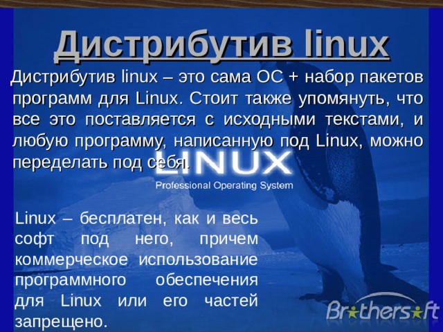 Дистрибутив linux Дистрибутив linux – это сама ОС + набор пакетов программ для Linux. Стоит также упомянуть, что все это поставляется с исходными текстами, и любую программу, написанную под Linux, можно переделать под себя. Linux – бесплатен, как и весь софт под него, причем коммерческое использование программного обеспечения для Linux или его частей запрещено. 