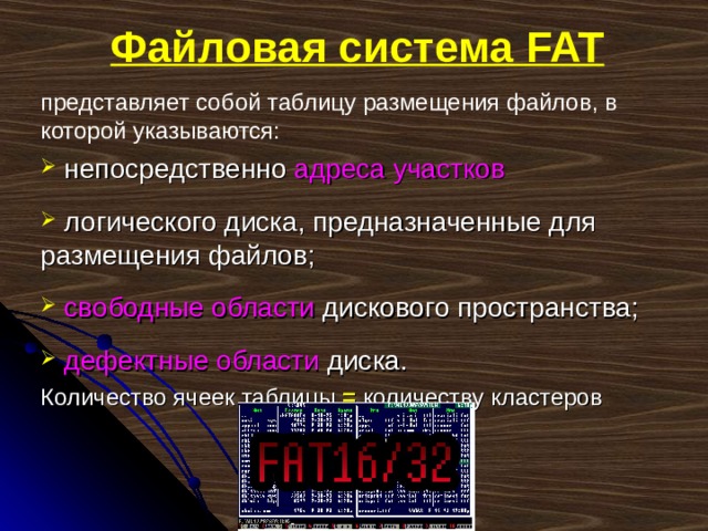 Файловая система FAT представляет собой таблицу размещения файлов, в которой указываются:  непосредственно адреса участков   логического диска, предназначенные для размещения файлов;  свободные области дискового пространства;  дефектные области диска. Количество ячеек таблицы = количеству кластеров 