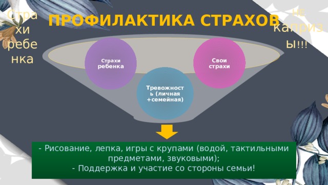 НЕ капризы !!! Страхи ребенка ПРОФИЛАКТИКА СТРАХОВ Страхи  ребенка Свои страхи Тревожность (личная +семейная) - Рисование, лепка, игры с крупами (водой, тактильными предметами, звуковыми); - Поддержка и участие со стороны семьи! 