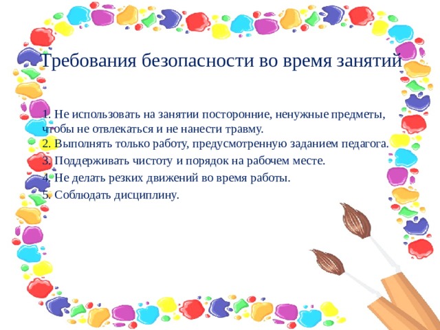 Требования безопасности во время занятий   1. Не использовать на занятии посторонние, ненужные предметы, чтобы не отвлекаться и не нанести травму.  2. Выполнять только работу, предусмотренную заданием педагога. 3. Поддерживать чистоту и порядок на рабочем месте. 4. Не делать резких движений во время работы. 5. Соблюдать дисциплину.  