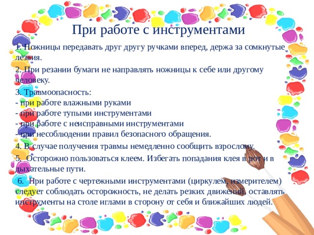     При работе с инструментами     1. Ножницы передавать друг другу ручками вперед, держа за сомкнутые лезвия. 2. При резании бумаги не направлять ножницы к себе или другому человеку. 3. Травмоопасность:  - при работе влажными руками  - при работе тупыми инструментами  - при работе с неисправными инструментами  - при несоблюдении правил безопасного обращения. 4. В случае получения травмы немедленно сообщить взрослому. 5.  Осторожно пользоваться клеем. Избегать попадания клея в рот и в дыхательные пути.   6.  При работе с чертежными инструментами (циркулем, измерителем) следует соблюдать осторожность, не делать резких движений, оставлять инструменты на столе иглами в сторону от себя и ближайших людей. 