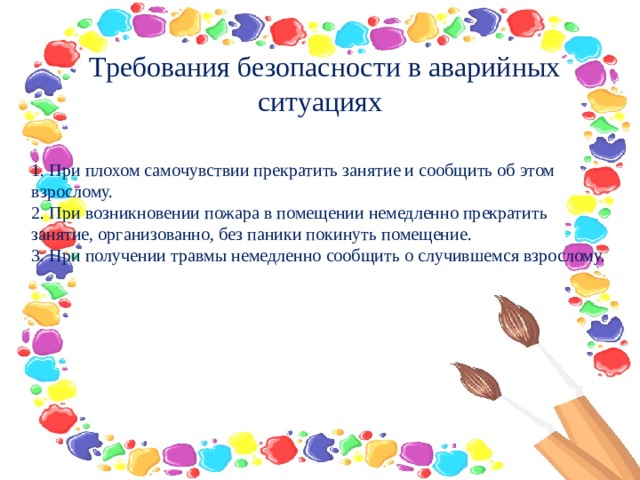   Требования безопасности в аварийных ситуациях     1. При плохом самочувствии прекратить занятие и сообщить об этом взрослому.  2. При возникновении пожара в помещении немедленно прекратить занятие, организованно, без паники покинуть помещение.  3. При получении травмы немедленно сообщить о случившемся взрослому.  