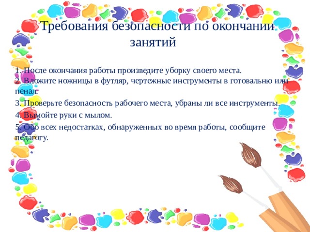   Требования безопасности по окончании занятий   1. После окончания работы произведите уборку своего места.   2. Вложите ножницы в футляр, чертежные инструменты в готовальню или пенал. 3. Проверьте безопасность рабочего места, убраны ли все инструменты. 4. Вымойте руки с мылом. 5. Обо всех недостатках, обнаруженных во время работы, сообщите педагогу. 