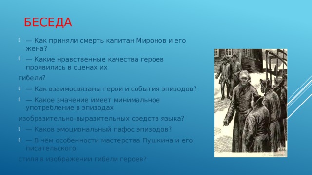 беседа — Как приняли смерть капитан Миронов и его жена? — Какие нравственные качества героев проявились в сценах их гибели? — Как взаимосвязаны герои и события эпизодов? — Какое значение имеет минимальное употребление в эпизодах изобразительно-выразительных средств языка? — Каков эмоциональный пафос эпизодов? — В чём особенности мастерства Пушкина и его писательского стиля в изображении гибели героев? 